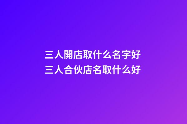 三人開店取什么名字好 三人合伙店名取什么好-第1張-店鋪起名-玄機派